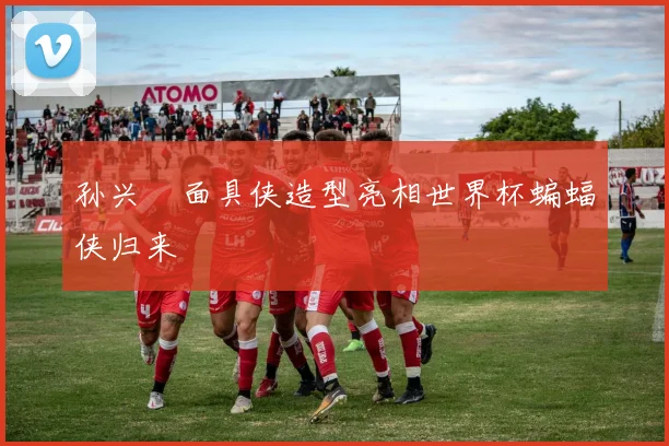 孙兴慜面具侠造型亮相世界杯蝙蝠侠归来