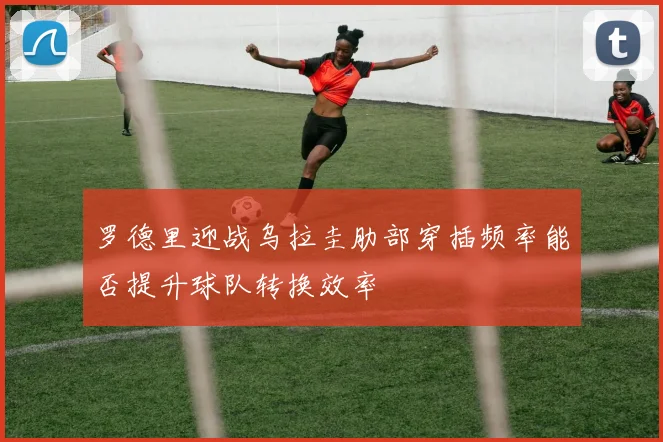 罗德里迎战乌拉圭肋部穿插频率能否提升球队转换效率
