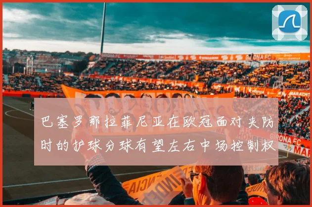 巴塞罗那拉菲尼亚在欧冠面对夹防时的护球分球有望左右中场控制权