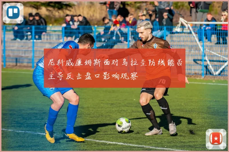 尼科威廉姆斯面对乌拉圭防线能否主导反击盘口影响观察