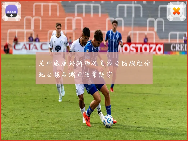 尼科威廉姆斯面对乌拉圭防线短传配合能否撕开密集防守