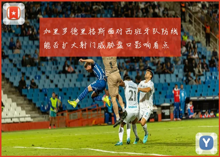 加里罗德里格斯面对西班牙队防线能否扩大射门威胁盘口影响看点
