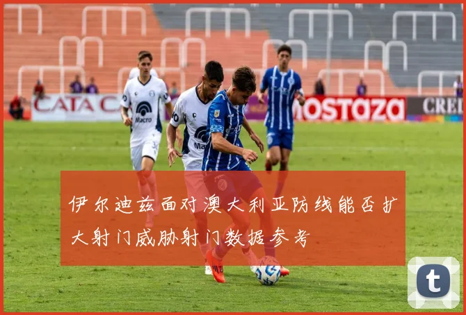 伊尔迪兹面对澳大利亚防线能否扩大射门威胁射门数据参考