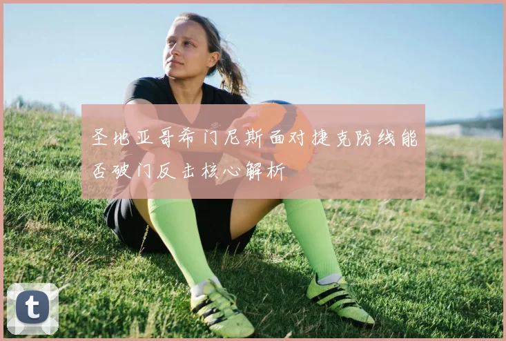 圣地亚哥希门尼斯面对捷克防线能否破门反击核心解析