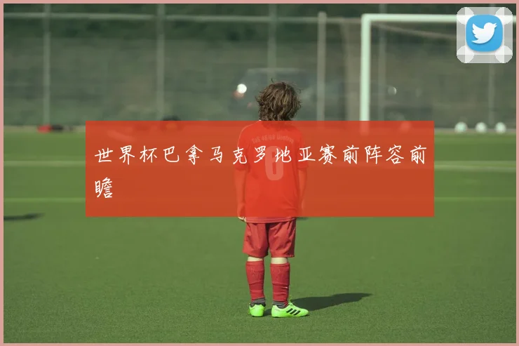 世界杯巴拿马克罗地亚赛前阵容前瞻