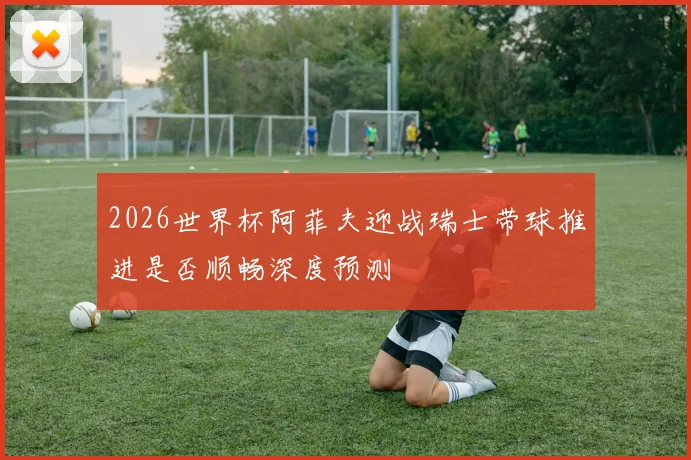 2026世界杯阿菲夫迎战瑞士带球推进是否顺畅深度预测
