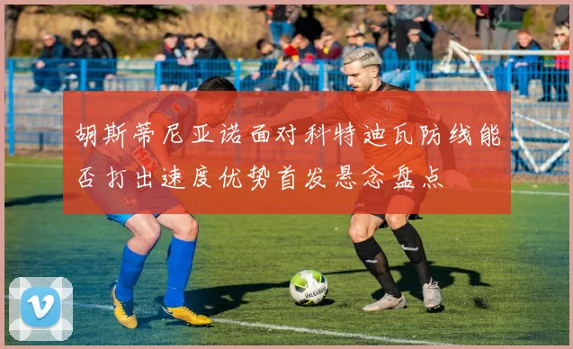 胡斯蒂尼亚诺面对科特迪瓦防线能否打出速度优势首发悬念盘点