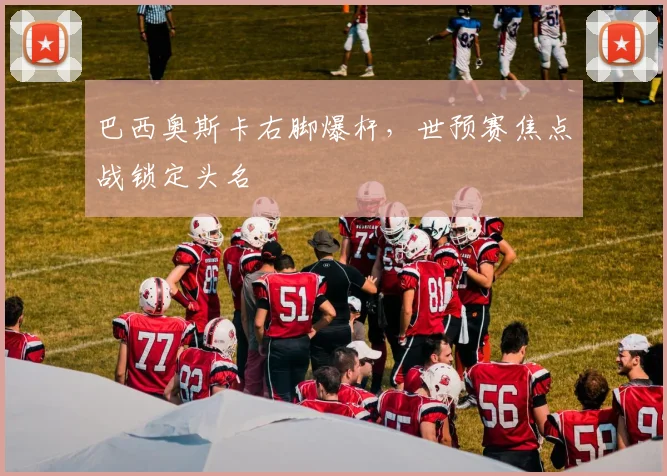 巴西奥斯卡右脚爆杆，世预赛焦点战锁定头名
