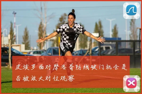 皮埃罗面对摩洛哥防线破门机会是否被放大对位观察