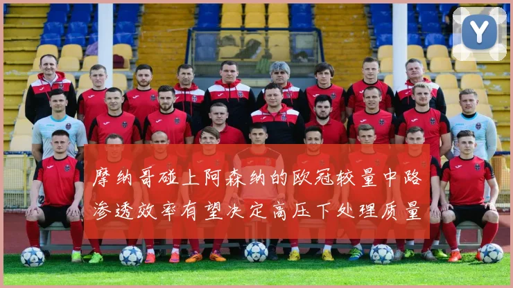 摩纳哥碰上阿森纳的欧冠较量中路渗透效率有望决定高压下处理质量