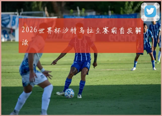 2026世界杯沙特乌拉圭赛前首发解读