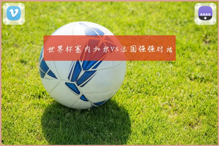 世界杯塞内加尔vs法国强强对话