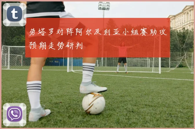劳塔罗对阵阿尔及利亚小组赛助攻预期走势研判