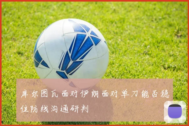 库尔图瓦面对伊朗面对单刀能否稳住防线沟通研判