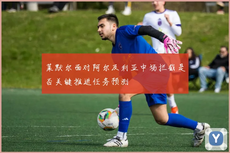 莱默尔面对阿尔及利亚中场拦截是否关键推进任务预测