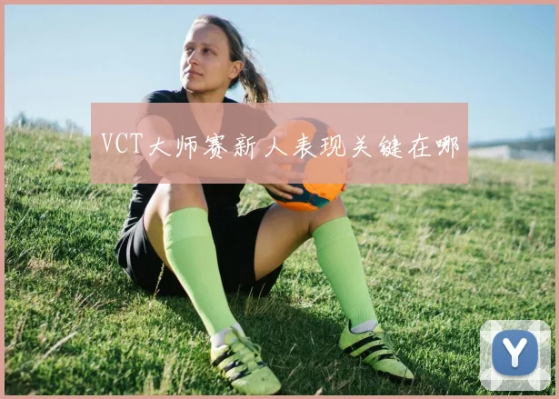 VCT大师赛新人表现关键在哪