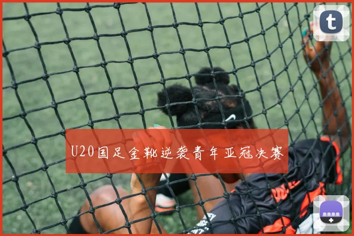 U20国足金靴逆袭青年亚冠决赛