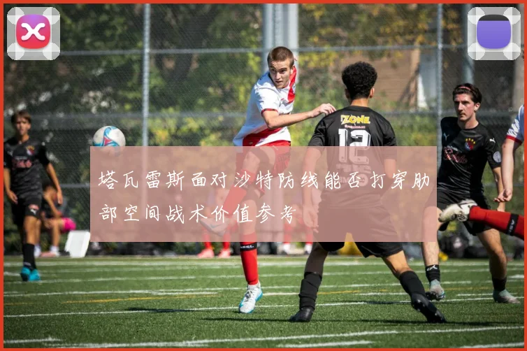塔瓦雷斯面对沙特防线能否打穿肋部空间战术价值参考