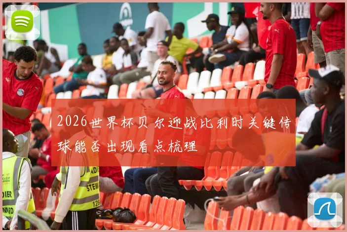 2026世界杯贝尔迎战比利时关键传球能否出现看点梳理