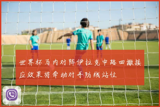 世界杯马内对阵伊拉克中路回撤接应效果将牵动对手防线站位