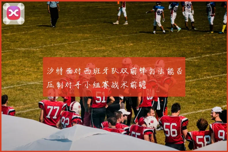 沙特面对西班牙队双前锋打法能否压制对手小组赛战术前瞻