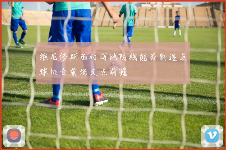 维尼修斯面对海地防线能否制造点球机会前场支点前瞻