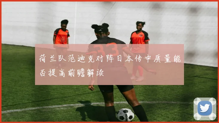 荷兰队范迪克对阵日本传中质量能否提高前瞻解读