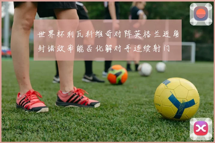 世界杯利瓦科维奇对阵英格兰近角封堵效率能否化解对手连续射门