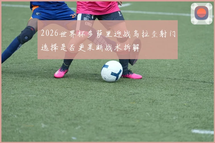 2026世界杯多萨里迎战乌拉圭射门选择是否更果断战术拆解