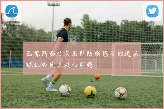 西蒙斯面对突尼斯防线能否制造点球机会反击核心前瞻