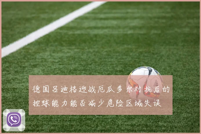 德国吕迪格迎战厄瓜多尔对抗后的控球能力能否减少危险区域失误