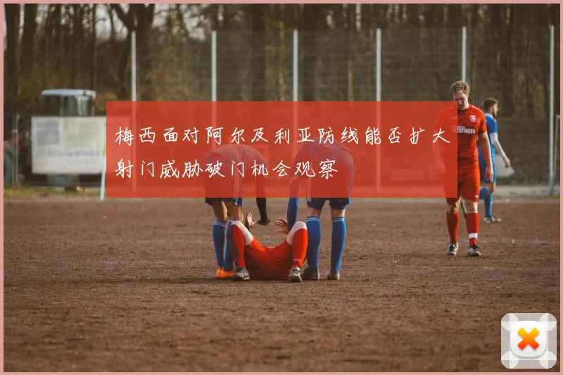 梅西面对阿尔及利亚防线能否扩大射门威胁破门机会观察