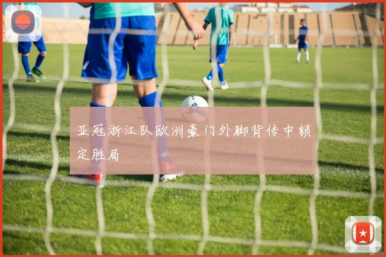亚冠浙江队欧洲豪门外脚背传中锁定胜局