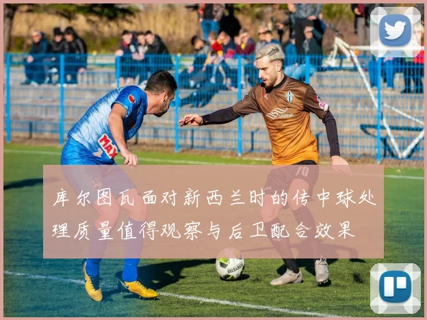 库尔图瓦面对新西兰时的传中球处理质量值得观察与后卫配合效果