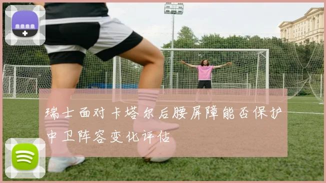 瑞士面对卡塔尔后腰屏障能否保护中卫阵容变化评估