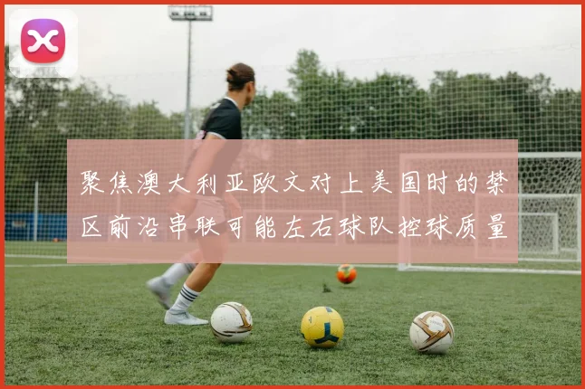 聚焦澳大利亚欧文对上美国时的禁区前沿串联可能左右球队控球质量