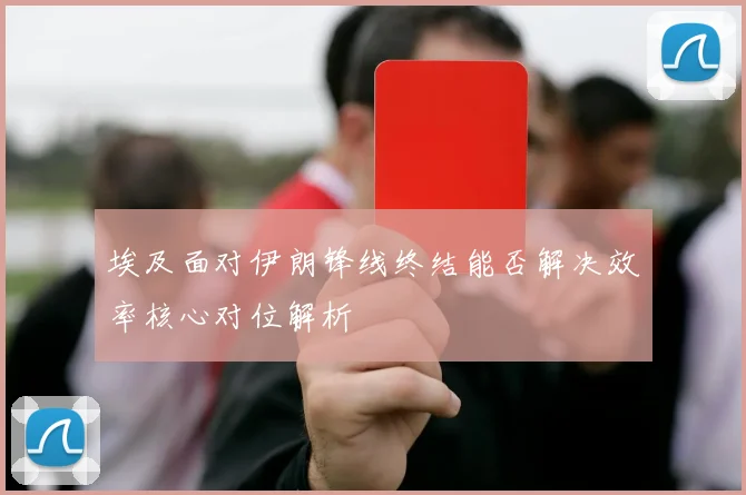 埃及面对伊朗锋线终结能否解决效率核心对位解析