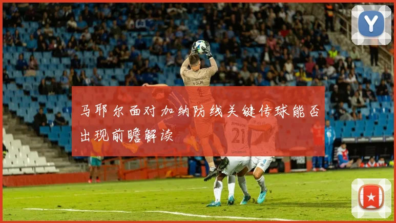 马耶尔面对加纳防线关键传球能否出现前瞻解读