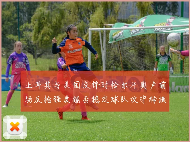 土耳其与美国交锋时恰尔汗奥卢前场反抢强度能否稳定球队攻守转换