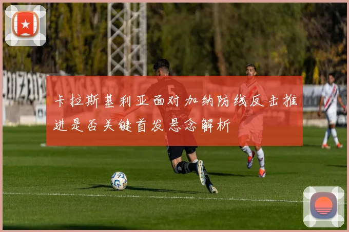 卡拉斯基利亚面对加纳防线反击推进是否关键首发悬念解析