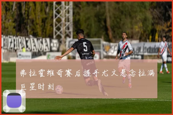 弗拉霍维奇赛后握手尤文悬念拉满巨星时刻