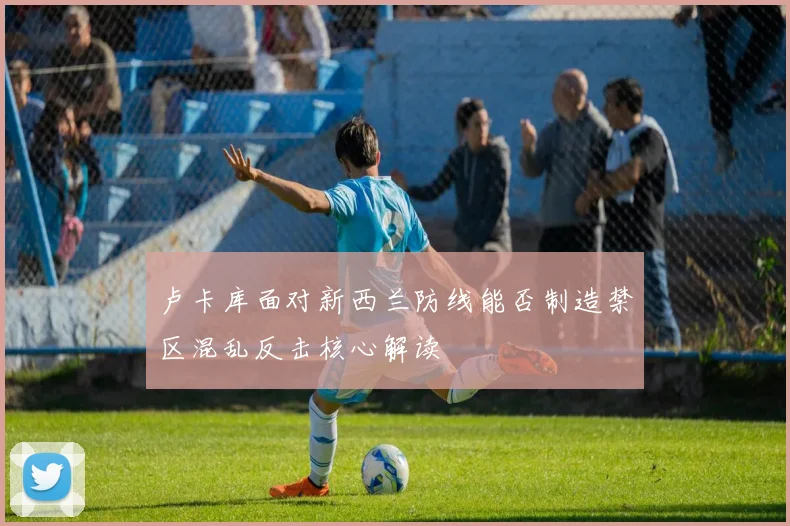 卢卡库面对新西兰防线能否制造禁区混乱反击核心解读