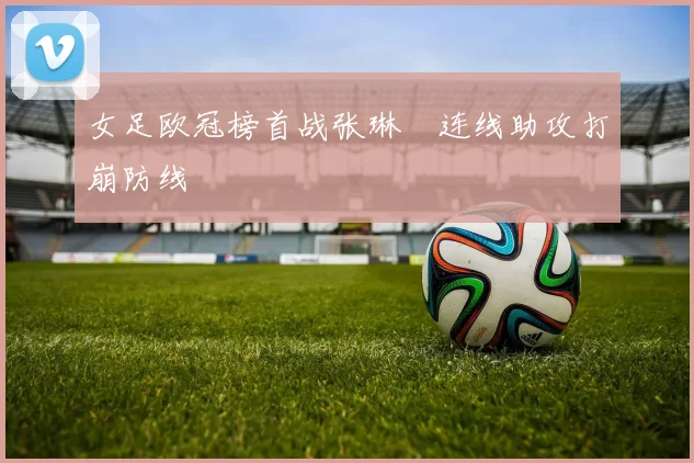 女足欧冠榜首战张琳芃连线助攻打崩防线