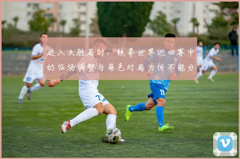 进入决胜局时，铁拳世界巡回赛中的临场调整与角色对局为何不能分开讨论