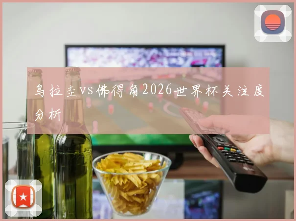乌拉圭vs佛得角2026世界杯关注度分析