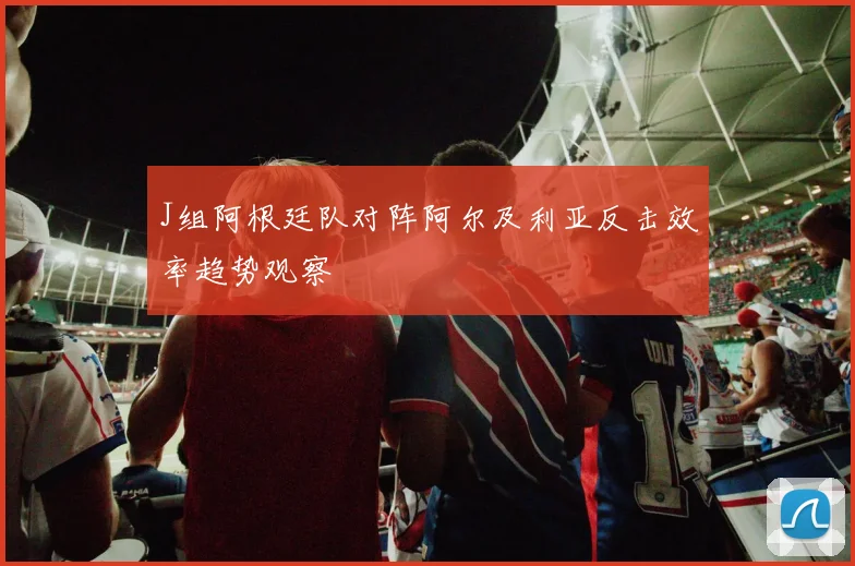 J组阿根廷队对阵阿尔及利亚反击效率趋势观察