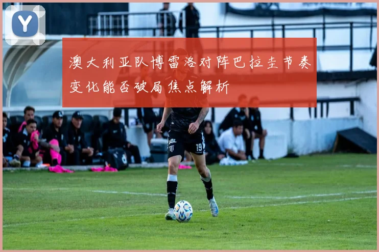 澳大利亚队博雷洛对阵巴拉圭节奏变化能否破局焦点解析
