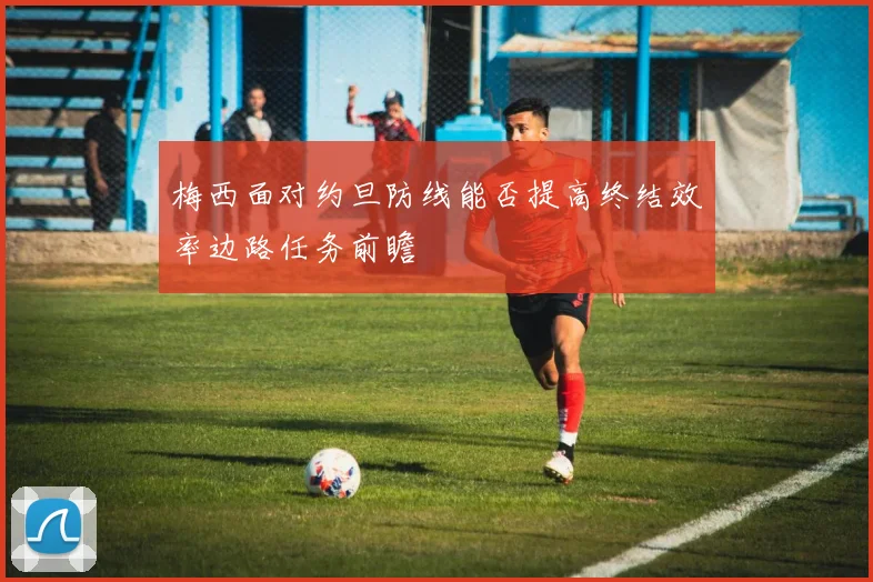 梅西面对约旦防线能否提高终结效率边路任务前瞻
