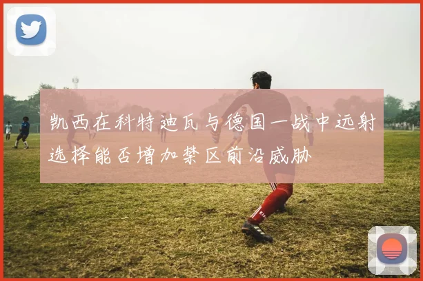 凯西在科特迪瓦与德国一战中远射选择能否增加禁区前沿威胁