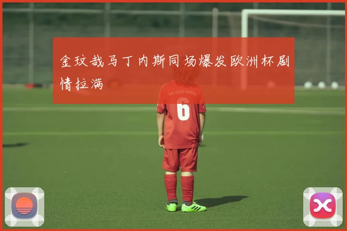 金玟哉马丁内斯同场爆发欧洲杯剧情拉满